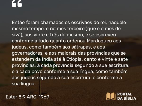 Ester 8:9 ARC-1969 - Então foram chamados os escrivães do rei, naquele mesmo tempo, e no mês terceiro (que é o mês de sivã), aos vinte e três do mesmo, e se escreveu conforme a tudo quanto ordenou Mardoqueu aos judeus, como também aos sátrapas, e aos governadores, e aos maiorais das províncias que se estendem da Índia até à Etiópia, cento e vinte e sete províncias, a cada província segundo a sua escritura, e a cada povo conforme a sua língua; como também aos judeus segundo a sua escritura, e conforme a sua língua.