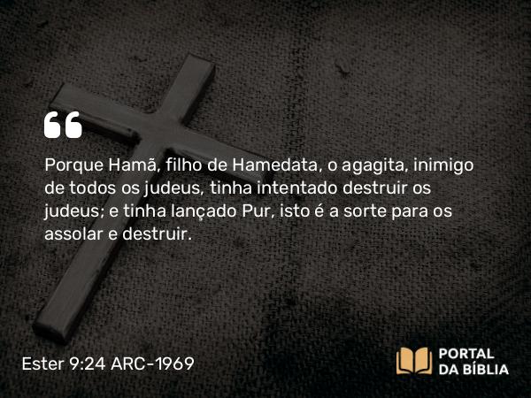 Ester 9:24 ARC-1969 - Porque Hamã, filho de Hamedata, o agagita, inimigo de todos os judeus, tinha intentado destruir os judeus; e tinha lançado Pur, isto é a sorte para os assolar e destruir.