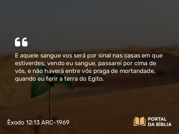 Êxodo 12:13 ARC-1969 - E aquele sangue vos será por sinal nas casas em que estiverdes; vendo eu sangue, passarei por cima de vós, e não haverá entre vós praga de mortandade, quando eu ferir a terra do Egito.