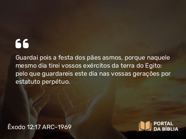 Êxodo 12:17 ARC-1969 - Guardai pois a festa dos pães asmos, porque naquele mesmo dia tirei vossos exércitos da terra do Egito: pelo que guardareis este dia nas vossas gerações por estatuto perpétuo.