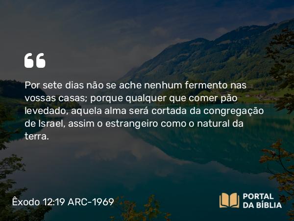 Êxodo 12:19 ARC-1969 - Por sete dias não se ache nenhum fermento nas vossas casas; porque qualquer que comer pão levedado, aquela alma será cortada da congregação de Israel, assim o estrangeiro como o natural da terra.