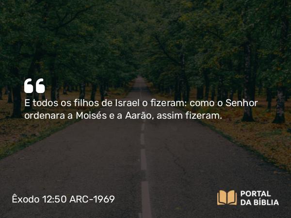 Êxodo 12:50 ARC-1969 - E todos os filhos de Israel o fizeram: como o Senhor ordenara a Moisés e a Aarão, assim fizeram.