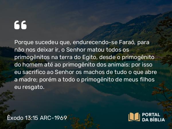 Êxodo 13:15 ARC-1969 - Porque sucedeu que, endurecendo-se Faraó, para não nos deixar ir, o Senhor matou todos os primogênitos na terra do Egito, desde o primogênito do homem até ao primogênito dos animais: por isso eu sacrifico ao Senhor os machos de tudo o que abre a madre; porém a todo o primogênito de meus filhos eu resgato.