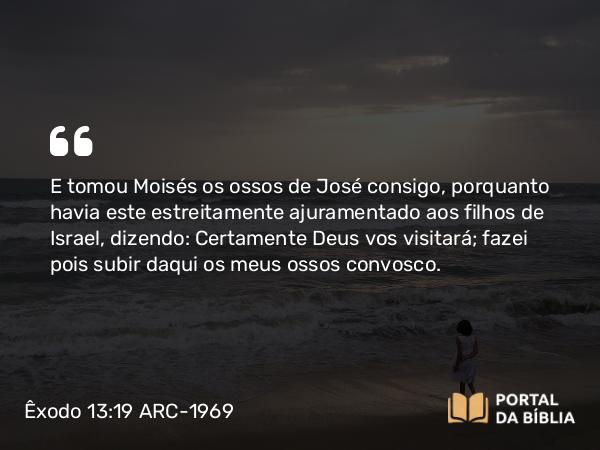 Êxodo 13:19 ARC-1969 - E tomou Moisés os ossos de José consigo, porquanto havia este estreitamente ajuramentado aos filhos de Israel, dizendo: Certamente Deus vos visitará; fazei pois subir daqui os meus ossos convosco.