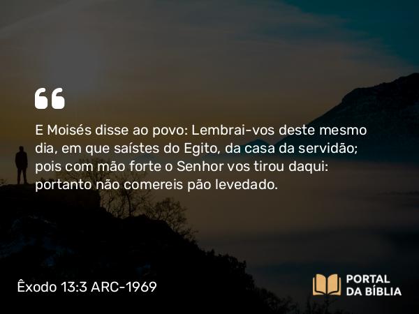 Êxodo 13:3 ARC-1969 - E Moisés disse ao povo: Lembrai-vos deste mesmo dia, em que saístes do Egito, da casa da servidão; pois com mão forte o Senhor vos tirou daqui: portanto não comereis pão levedado.