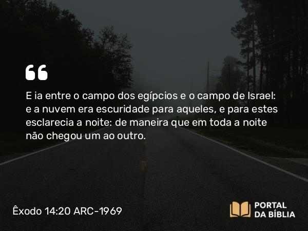 Êxodo 14:20 ARC-1969 - E ia entre o campo dos egípcios e o campo de Israel: e a nuvem era escuridade para aqueles, e para estes esclarecia a noite: de maneira que em toda a noite não chegou um ao outro.