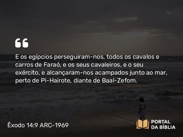 Êxodo 14:9 ARC-1969 - E os egípcios perseguiram-nos, todos os cavalos e carros de Faraó, e os seus cavaleiros, e o seu exército, e alcançaram-nos acampados junto ao mar, perto de Pi-Hairote, diante de Baal-Zefom.