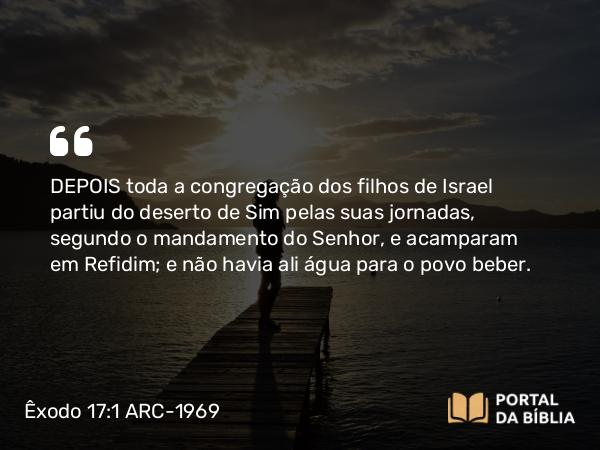 Êxodo 17:1 ARC-1969 - DEPOIS toda a congregação dos filhos de Israel partiu do deserto de Sim pelas suas jornadas, segundo o mandamento do Senhor, e acamparam em Refidim; e não havia ali água para o povo beber.