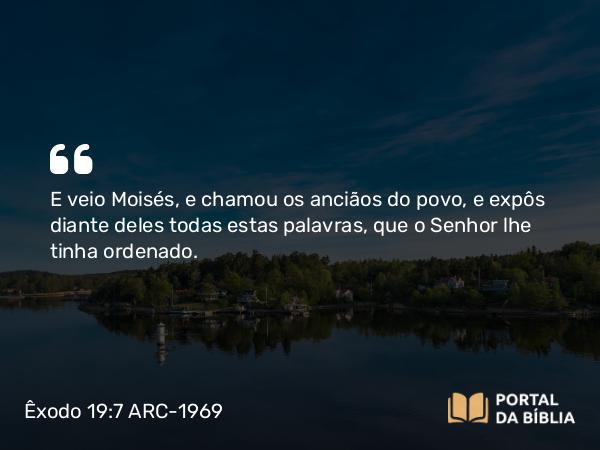 Êxodo 19:7 ARC-1969 - E veio Moisés, e chamou os anciãos do povo, e expôs diante deles todas estas palavras, que o Senhor lhe tinha ordenado.