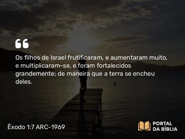 Êxodo 1:7 ARC-1969 - Os filhos de Israel frutificaram, e aumentaram muito, e multiplicaram-se, e foram fortalecidos grandemente; de maneira que a terra se encheu deles.