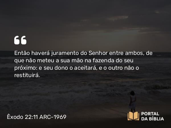 Êxodo 22:11 ARC-1969 - Então haverá juramento do Senhor entre ambos, de que não meteu a sua mão na fazenda do seu próximo: e seu dono o aceitará, e o outro não o restituirá.