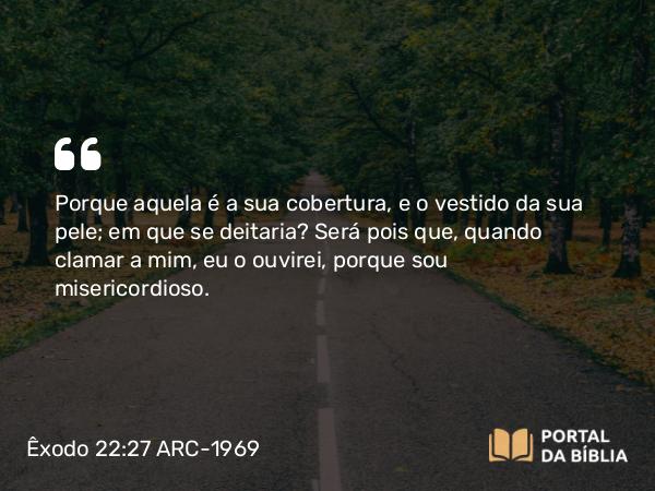 Êxodo 22:27 ARC-1969 - Porque aquela é a sua cobertura, e o vestido da sua pele; em que se deitaria? Será pois que, quando clamar a mim, eu o ouvirei, porque sou misericordioso.