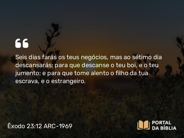 Êxodo 23:12 ARC-1969 - Seis dias farás os teus negócios, mas ao sétimo dia descansarás: para que descanse o teu boi, e o teu jumento; e para que tome alento o filho da tua escrava, e o estrangeiro.