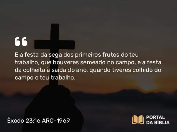 Êxodo 23:16 ARC-1969 - E a festa da sega dos primeiros frutos do teu trabalho, que houveres semeado no campo, e a festa da colheita à saída do ano, quando tiveres colhido do campo o teu trabalho.