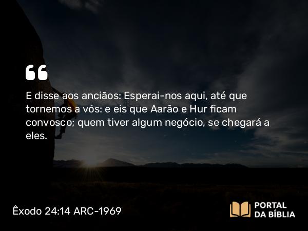 Êxodo 24:14 ARC-1969 - E disse aos anciãos: Esperai-nos aqui, até que tornemos a vós: e eis que Aarão e Hur ficam convosco; quem tiver algum negócio, se chegará a eles.