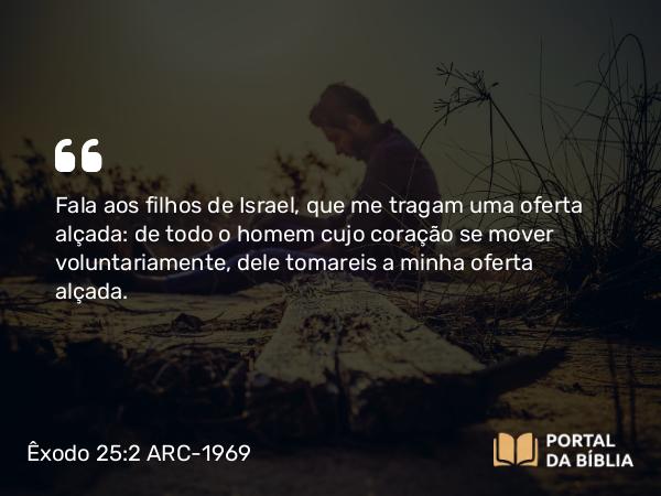 Êxodo 25:2 ARC-1969 - Fala aos filhos de Israel, que me tragam uma oferta alçada: de todo o homem cujo coração se mover voluntariamente, dele tomareis a minha oferta alçada.