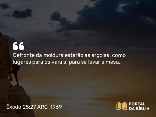 Êxodo 25:27 ARC-1969 - Defronte da moldura estarão as argolas, como lugares para os varais, para se levar a mesa.