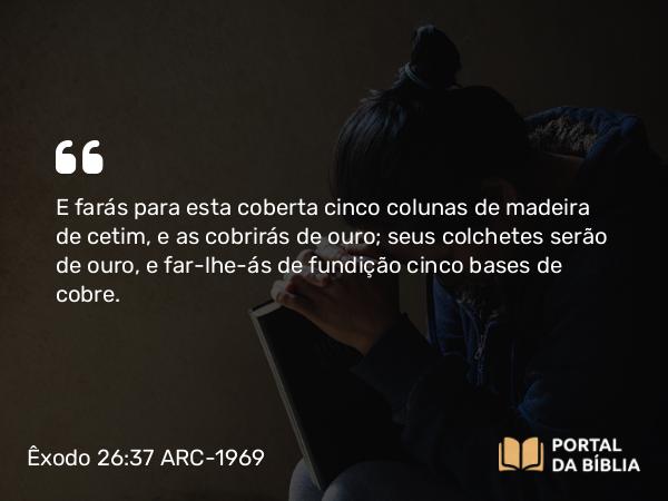 Êxodo 26:37 ARC-1969 - E farás para esta coberta cinco colunas de madeira de cetim, e as cobrirás de ouro; seus colchetes serão de ouro, e far-lhe-ás de fundição cinco bases de cobre.