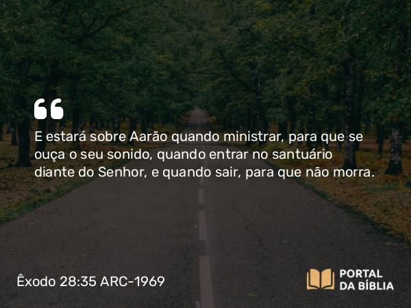 Êxodo 28:35 ARC-1969 - E estará sobre Aarão quando ministrar, para que se ouça o seu sonido, quando entrar no santuário diante do Senhor, e quando sair, para que não morra.