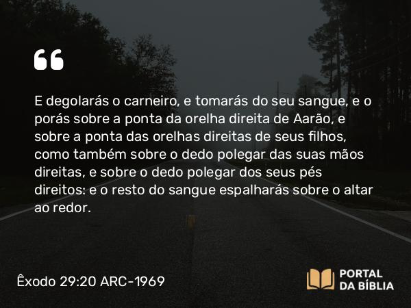 Êxodo 29:20 ARC-1969 - E degolarás o carneiro, e tomarás do seu sangue, e o porás sobre a ponta da orelha direita de Aarão, e sobre a ponta das orelhas direitas de seus filhos, como também sobre o dedo polegar das suas mãos direitas, e sobre o dedo polegar dos seus pés direitos: e o resto do sangue espalharás sobre o altar ao redor.