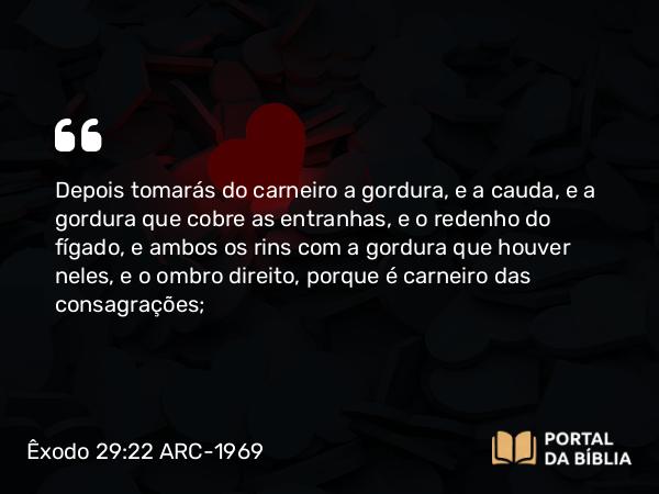 Êxodo 29:22 ARC-1969 - Depois tomarás do carneiro a gordura, e a cauda, e a gordura que cobre as entranhas, e o redenho do fígado, e ambos os rins com a gordura que houver neles, e o ombro direito, porque é carneiro das consagrações;