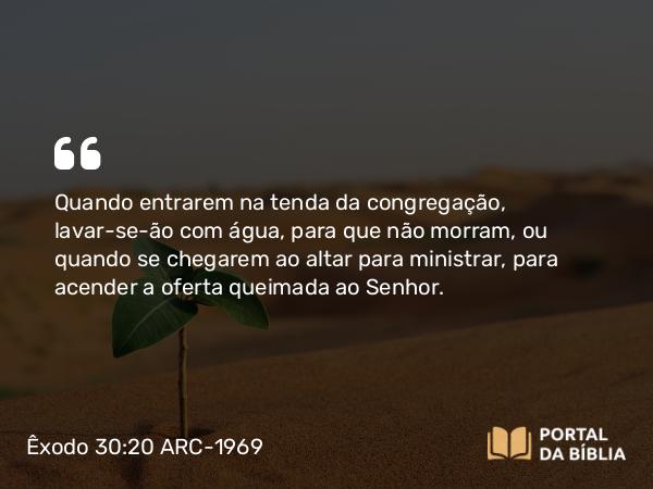 Êxodo 30:20 ARC-1969 - Quando entrarem na tenda da congregação, lavar-se-ão com água, para que não morram, ou quando se chegarem ao altar para ministrar, para acender a oferta queimada ao Senhor.