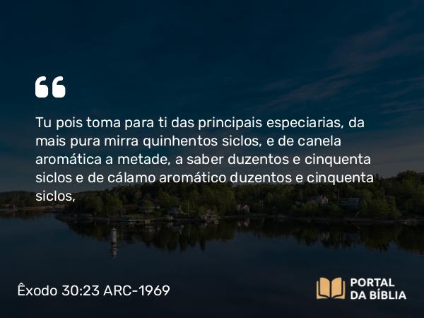 Êxodo 30:23 ARC-1969 - Tu pois toma para ti das principais especiarias, da mais pura mirra quinhentos siclos, e de canela aromática a metade, a saber duzentos e cinquenta siclos e de cálamo aromático duzentos e cinquenta siclos,