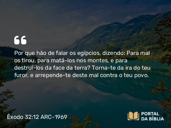 Êxodo 32:12 ARC-1969 - Por que hão de falar os egípcios, dizendo: Para mal os tirou, para matá-los nos montes, e para destruí-los da face da terra? Torna-te da ira do teu furor, e arrepende-te deste mal contra o teu povo.