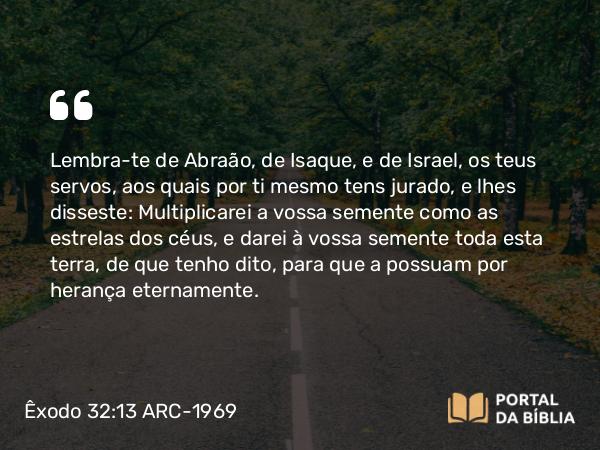 Êxodo 32:13 ARC-1969 - Lembra-te de Abraão, de Isaque, e de Israel, os teus servos, aos quais por ti mesmo tens jurado, e lhes disseste: Multiplicarei a vossa semente como as estrelas dos céus, e darei à vossa semente toda esta terra, de que tenho dito, para que a possuam por herança eternamente.