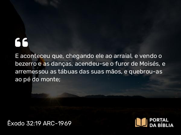 Êxodo 32:19 ARC-1969 - E aconteceu que, chegando ele ao arraial, e vendo o bezerro e as danças, acendeu-se o furor de Moisés, e arremessou as tábuas das suas mãos, e quebrou-as ao pé do monte;