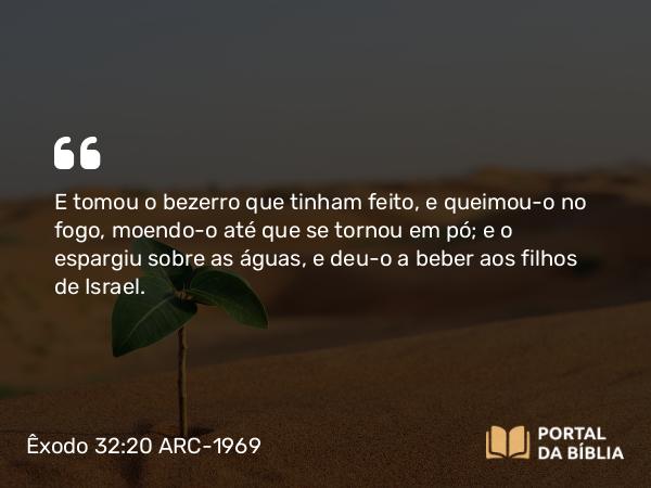 Êxodo 32:20 ARC-1969 - E tomou o bezerro que tinham feito, e queimou-o no fogo, moendo-o até que se tornou em pó; e o espargiu sobre as águas, e deu-o a beber aos filhos de Israel.