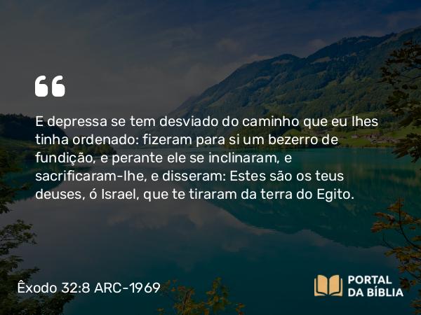 Êxodo 32:8 ARC-1969 - E depressa se tem desviado do caminho que eu lhes tinha ordenado: fizeram para si um bezerro de fundição, e perante ele se inclinaram, e sacrificaram-lhe, e disseram: Estes são os teus deuses, ó Israel, que te tiraram da terra do Egito.