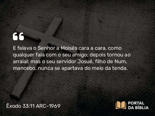 Êxodo 33:11 ARC-1969 - E falava o Senhor a Moisés cara a cara, como qualquer fala com o seu amigo: depois tornou ao arraial: mas o seu servidor Josué, filho de Num, mancebo, nunca se apartava do meio da tenda.