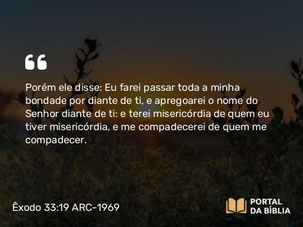 Êxodo 33:19 ARC-1969 - Porém ele disse: Eu farei passar toda a minha bondade por diante de ti, e apregoarei o nome do Senhor diante de ti: e terei misericórdia de quem eu tiver misericórdia, e me compadecerei de quem me compadecer.