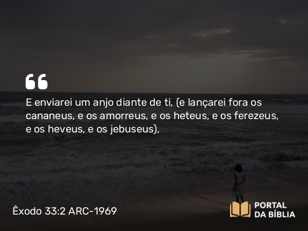 Êxodo 33:2 ARC-1969 - E enviarei um anjo diante de ti, (e lançarei fora os cananeus, e os amorreus, e os heteus, e os ferezeus, e os heveus, e os jebuseus),