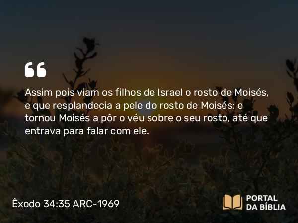 Êxodo 34:35 ARC-1969 - Assim pois viam os filhos de Israel o rosto de Moisés, e que resplandecia a pele do rosto de Moisés: e tornou Moisés a pôr o véu sobre o seu rosto, até que entrava para falar com ele.