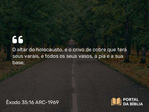 Êxodo 35:16 ARC-1969 - O altar do holocausto, e o crivo de cobre que terá seus varais, e todos os seus vasos, a pia e a sua base,