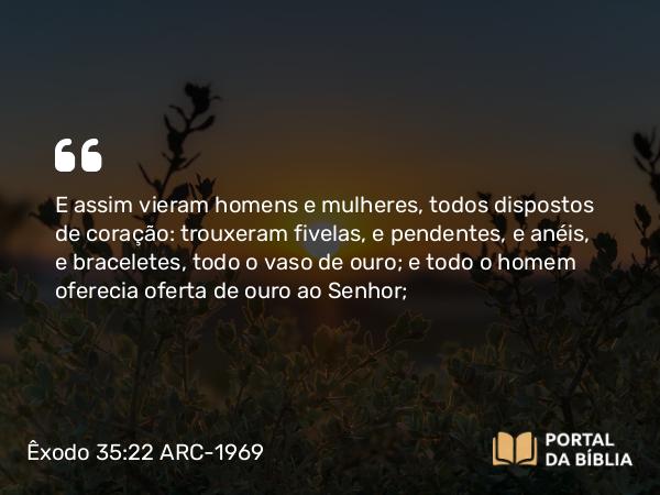 Êxodo 35:22 ARC-1969 - E assim vieram homens e mulheres, todos dispostos de coração: trouxeram fivelas, e pendentes, e anéis, e braceletes, todo o vaso de ouro; e todo o homem oferecia oferta de ouro ao Senhor;