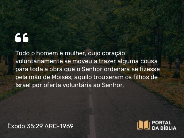 Êxodo 35:29 ARC-1969 - Todo o homem e mulher, cujo coração voluntariamente se moveu a trazer alguma cousa para toda a obra que o Senhor ordenara se fizesse pela mão de Moisés, aquilo trouxeram os filhos de Israel por oferta voluntária ao Senhor.