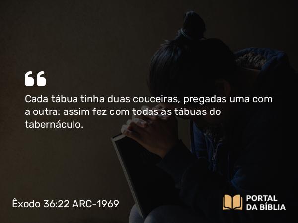 Êxodo 36:22 ARC-1969 - Cada tábua tinha duas couceiras, pregadas uma com a outra: assim fez com todas as tábuas do tabernáculo.