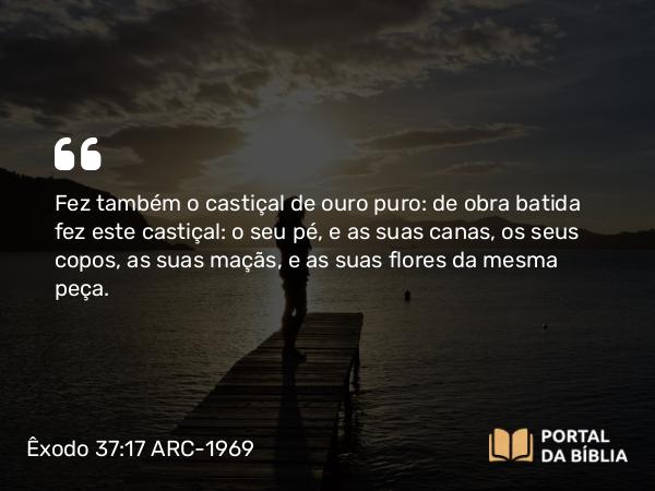 Êxodo 37:17-24 ARC-1969 - Fez também o castiçal de ouro puro: de obra batida fez este castiçal: o seu pé, e as suas canas, os seus copos, as suas maçãs, e as suas flores da mesma peça.