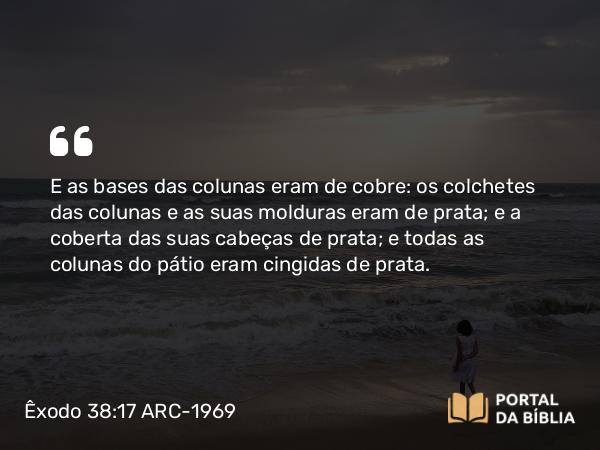 Êxodo 38:17 ARC-1969 - E as bases das colunas eram de cobre: os colchetes das colunas e as suas molduras eram de prata; e a coberta das suas cabeças de prata; e todas as colunas do pátio eram cingidas de prata.