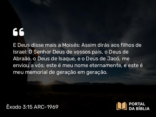 Êxodo 3:15 ARC-1969 - E Deus disse mais a Moisés: Assim dirás aos filhos de Israel: O Senhor Deus de vossos pais, o Deus de Abraão, o Deus de Isaque, e o Deus de Jacó, me enviou a vós; este é meu nome eternamente, e este é meu memorial de geração em geração.