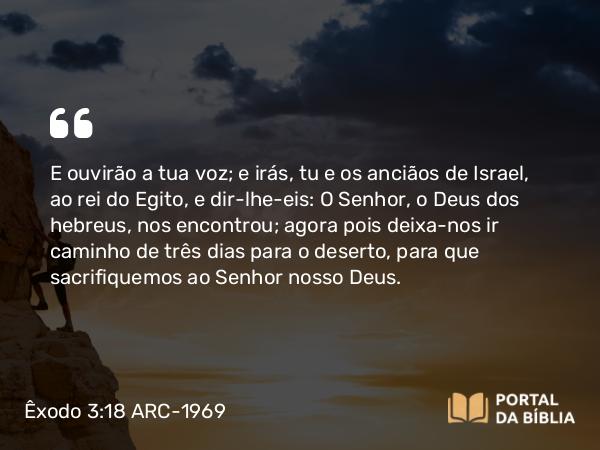 Êxodo 3:18 ARC-1969 - E ouvirão a tua voz; e irás, tu e os anciãos de Israel, ao rei do Egito, e dir-lhe-eis: O Senhor, o Deus dos hebreus, nos encontrou; agora pois deixa-nos ir caminho de três dias para o deserto, para que sacrifiquemos ao Senhor nosso Deus.