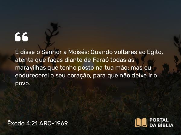 Êxodo 4:21 ARC-1969 - E disse o Senhor a Moisés: Quando voltares ao Egito, atenta que faças diante de Faraó todas as maravilhas que tenho posto na tua mão; mas eu endurecerei o seu coração, para que não deixe ir o povo.