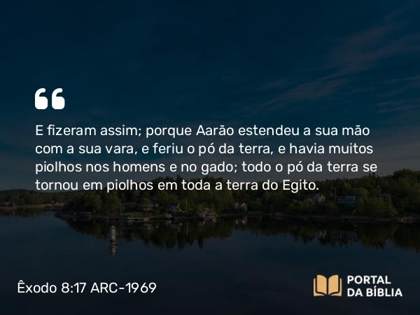 Êxodo 8:17 ARC-1969 - E fizeram assim; porque Aarão estendeu a sua mão com a sua vara, e feriu o pó da terra, e havia muitos piolhos nos homens e no gado; todo o pó da terra se tornou em piolhos em toda a terra do Egito.