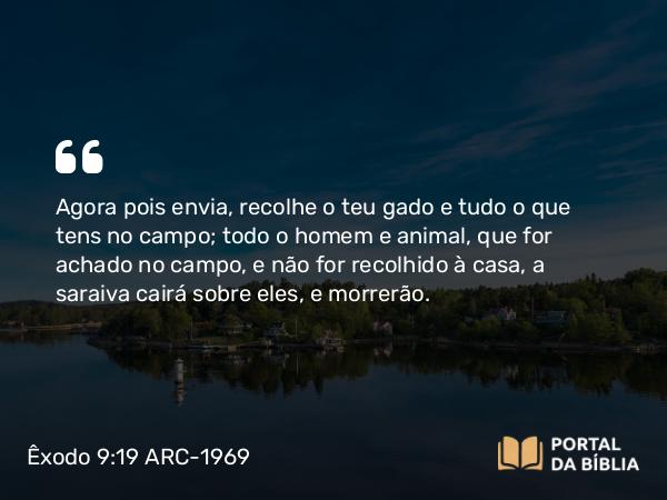 Êxodo 9:19 ARC-1969 - Agora pois envia, recolhe o teu gado e tudo o que tens no campo; todo o homem e animal, que for achado no campo, e não for recolhido à casa, a saraiva cairá sobre eles, e morrerão.