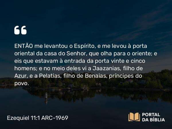 Ezequiel 11:1 ARC-1969 - ENTÃO me levantou o Espírito, e me levou à porta oriental da casa do Senhor, que olha para o oriente; e eis que estavam à entrada da porta vinte e cinco homens; e no meio deles vi a Jaazanias, filho de Azur, e a Pelatias, filho de Benaias, príncipes do povo.