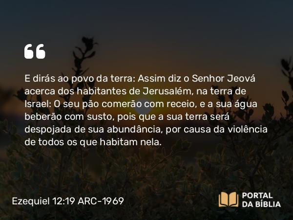 Ezequiel 12:19 ARC-1969 - E dirás ao povo da terra: Assim diz o Senhor Jeová acerca dos habitantes de Jerusalém, na terra de Israel: O seu pão comerão com receio, e a sua água beberão com susto, pois que a sua terra será despojada de sua abundância, por causa da violência de todos os que habitam nela.