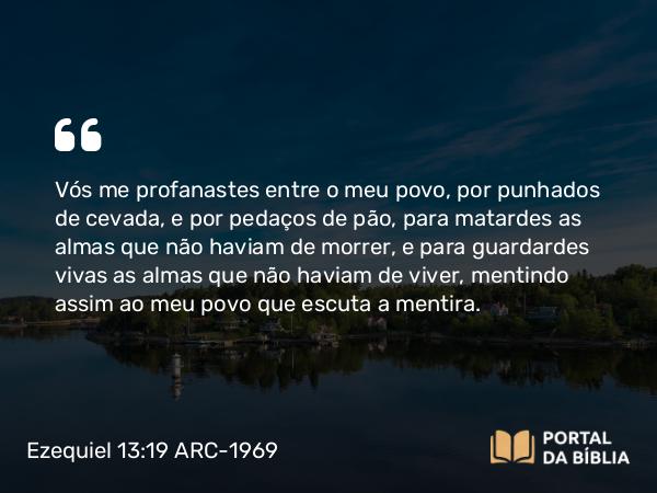 Ezequiel 13:19 ARC-1969 - Vós me profanastes entre o meu povo, por punhados de cevada, e por pedaços de pão, para matardes as almas que não haviam de morrer, e para guardardes vivas as almas que não haviam de viver, mentindo assim ao meu povo que escuta a mentira.